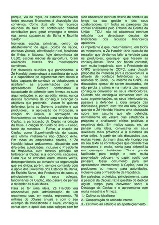 porque, via de regra, os estados colocavam           sido observado nenhum desvio de conduta ao
fortes recursos financeiros à disposição dos         longo da sua gestão e dos seus
convênios. Como dizia ele: ”os recursos              colaboradores. Em todas os pareceres das
oriundos da taxa de contribuição cambial             contas analisadas pelo Tribunal de Contas da
contribuíam para gerar empregos e rendas             União - TCU não foi observado nenhum
nas zonas cacaueiras da Bahia e Espírito             relatório    que    detectasse   desvios     de
Santo” .                                             finalidades     dos     recursos    financeiros
Inúmeras escolas primárias, centro de                aplicados.
abastecimento de água, postos de saúde,              O importante é que, diuturnamente, em todos
estradas vicinais, eletrificação rural, faculdade    os momentos, o Zé Haroldo fazia questão de
de ilhéus e Itabuna, hoje denominada de              ressaltar que devíamos falar a verdade para
UESC, escolas médias de agricultura, foram           os produtores, quaisquer que fossem as
realizadas      através     dos    mencionados       consequências. Tinha por hábito contatar,
convênios.                                           com muita frequência, com o Presidente do
Em diferentes reuniões que participamos, o           CNPC anteriormente CCPC, para discutir
Zé Haroldo demonstrava a paciência de ouvir          propostas de interesse para a cacauicultura e
e a capacidade de argumentar com dados e             através de contatos telefônicos ou nas
fatos capazes de conduzir os debatedores a           reuniões do Codel, ou mesmo no CNPC, as
aceitarem as argumentações por ele                   discussões apesar de serem acaloradas, ele
apresentadas.       Sempre      demonstrou      a    não perdia a calma e na maioria das vezes
capacidade de defender com firmeza as suas           conseguia convencer os seus interlocutores.
argumentações e, por acreditar nelas, nunca          Quando não conseguia convencer com as
desistia facilmente de conseguir alcançar os         suas argumentações, os seus interlocutores,
objetivos que pretendia. Assim foi quando            passava a defender a ideia surgida das
defendeu, junto ao Governo brasileiro e aos          discussões, porém, este fato era raro, porque
produtores, a aprovação do Procacau, a               quando o Zé Haroldo iniciava uma discussão
criação do Ceplus, a aprovação do                    sobre um assunto que ele defendia,
financiamento de veículos para servidores da         normalmente ele varava dias estudando a
Ceplac, a participação da Ceplac na criação          proposta e analisando efeitos positivos e
da Itaisa, a criação do fundo de aval – Fusec,       negativos dela. Em muitos casos, ele, ao
fundo de materiais – Fumar, a criação da             pensar uma ideia, convocava os seus
Ceplac como Superintendência do cacau,               auxiliares mais próximos e a submetia ao
este ultimo infelizmente não obtendo êxito.          crivo deles. A partir de tais discussões que,
Em todas as empreitadas citadas, o Zé                muitas vezes, duravam dias, ele incorporava
Haroldo lutava arduamente, discutindo com            no seu texto as contribuições que considerava
diferentes autoridades, inclusive o Presidente       importantes e, então, partia para defendê-la
da República, com objetivo principal de              em quaisquer instâncias. Tinha grande
fortalecer a Ceplac e a economia cacaueira.          facilidade para redigir e com muita
Claro que os embates eram, muitas vezes,             propriedade colocava no papel aquilo que
desproporcionais ao tamanho da organização           pensava, fosse documento para ser
que ele dirigia, porém, sempre contando com          apresentado internamente à Ceplac, para os
o apoio dos Governos dos Estados da Bahia,           produtores ou mesmo para autoridades,
do Espírito Santo, dos Produtores de cacau e,        inclusive para o Presidente da República.
principalmente,       dos      seus       colegas,   Em palestras proferidas, principalmente, para
funcionários da Ceplac, não parava de pensar         o pessoal da Ceplac, fazia questão de dedicar
e defender as suas ideias.                           algum tempo para conversar sobre o
Para se ter uma ideia, Zé Haroldo era                Decálogo da Ceplac e o apresentava com
responsável pela administração de um                 muita maestria e firmeza:
orçamento que, em média, representou 70              1.- Cultivo ao idealismo
milhões de dólares anuais e com o seu                2.- Conservação da unidade interna
exemplo de honestidade e lisura, conseguiu           3.- Estímulo ao estudo e ao aperfeiçoamento
contar com o apoio dos seus colegas sem ter
 