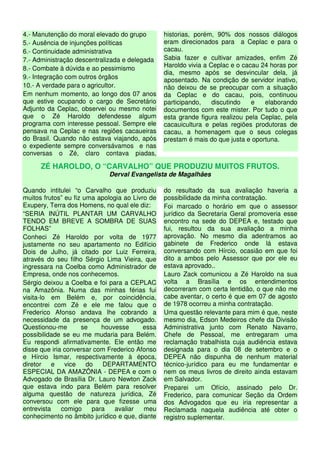 4.- Manutenção do moral elevado do grupo         historias, porém, 90% dos nossos diálogos
5.- Ausência de injunções políticas              eram direcionados para a Ceplac e para o
6.- Continuidade administrativa                  cacau.
7.- Administração descentralizada e delegada     Sabia fazer e cultivar amizades, enfim Zé
8.- Combate à dúvida e ao pessimismo             Haroldo vivia a Ceplac e o cacau 24 horas por
                                                 dia, mesmo após se desvincular dela, já
9.- Integração com outros órgãos                 aposentado. Na condição de servidor inativo,
10.- A verdade para o agricultor.                não deixou de se preocupar com a situação
Em nenhum momento, ao longo dos 07 anos          da Ceplac e do cacau, pois, continuou
que estive ocupando o cargo de Secretário        participando,    discutindo   e   elaborando
Adjunto da Ceplac, observei ou mesmo notei       documentos com este mister. Por tudo o que
que o Zé Haroldo defendesse algum                esta grande figura realizou pela Ceplac, pela
programa com interesse pessoal. Sempre ele       cacauicultura e pelas regiões produtoras de
pensava na Ceplac e nas regiões cacaueiras       cacau, a homenagem que o seus colegas
do Brasil. Quando não estava viajando, após      prestam é mais do que justa e oportuna.
o expediente sempre conversávamos e nas
conversas o Zé, claro contava piadas,

      ZÉ HAROLDO, O “CARVALHO” QUE PRODUZIU MUITOS FRUTOS.
                             Derval Evangelista de Magalhães

Quando intitulei “o Carvalho que produziu        do resultado da sua avaliação haveria a
muitos frutos” eu fiz uma apologia ao Livro de   possibilidade da minha contratação.
Exupery, Terra dos Homens, no qual ele diz:      Foi marcado o horário em que o assessor
“SERIA INÚTIL PLANTAR UM CARVALHO                jurídico da Secretaria Geral promoveria esse
TENDO EM BREVE A SOMBRA DE SUAS                  encontro na sede do DEPEA e, testado que
FOLHAS”                                          fui, resultou da sua avaliação a minha
Conheci Zé Haroldo por volta de 1977             aprovação. No mesmo dia adentramos ao
justamente no seu apartamento no Edifício        gabinete de Frederico onde lá estava
Dois de Julho, já citado por Luiz Ferreira,      conversando com Hírcio, ocasião em que foi
através do seu filho Sérgio Lima Vieira, que     dito a ambos pelo Assessor que por ele eu
ingressara na Coelba como Administrador de       estava aprovado..
Empresa, onde nos conhecemos.                    Lauro Zack comunicou a Zé Haroldo na sua
Sérgio deixou a Coelba e foi para a CEPLAC       volta a Brasília e os entendimentos
na Amazônia. Numa das minhas férias fui          decorreram com certa lentidão, o que não me
visita-lo em Belém e, por coincidência,          cabe aventar, o certo é que em 07 de agosto
encontrei com Zé e ele me falou que o            de 1978 ocorreu a minha contratação.
Frederico Afonso andava lhe cobrando a           Uma questão relevante para mim é que, neste
necessidade da presença de um advogado.          mesmo dia, Edson Medeiros chefe da Divisão
Questionou-me        se     houvesse      essa   Administrativa junto com Renato Navarro,
possibilidade se eu me mudaria para Belém.       Chefe de Pessoal, me entregaram uma
Eu respondi afirmativamente. Ele então me        reclamação trabalhista cuja audiência estava
disse que iria conversar com Frederico Afonso    designada para o dia 08 de setembro e o
e Hírcio Ismar, respectivamente à época,         DEPEA não dispunha de nenhum material
diretor    e   vice    do   DEPARTAMENTO         técnico-jurídico para eu me fundamentar e
ESPECIAL DA AMAZÔNIA - DEPEA e com o             nem os meus livros de direito ainda estavam
Advogado de Brasília Dr. Lauro Newton Zack       em Salvador.
que estava indo para Belém para resolver         Preparei um Ofício, assinado pelo Dr.
alguma questão de natureza jurídica, Zé          Frederico, para comunicar Seção da Ordem
conversou com ele para que fizesse uma           dos Advogados que eu iria representar a
entrevista    comigo     para   avaliar   meu    Reclamada naquela audiência até obter o
conhecimento no âmbito jurídico e que, diante    registro suplementar.
 