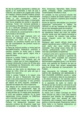 No dia da audiência apresentei a defesa por     Pará, Amazonas, Maranhão, Mato Grosso
escrito e foi sustentada a tese de que a        (ainda unificado), Goiás (especificamente
CEPLAC não poderia ser julgada pela Justiça     Tocantinópolis) Rondônia e Acre.
do Trabalho, embora também Federal, porque      Em verdade, no meu curriculum escolar não
era um Órgão Autônomo da Administração          constava a matéria de Direito Agrário e o que
Direta e, por conseguinte, havia a              mais fiz foi queimar a pestana para enfrentar
incompetência legal para julgar a reclamação.   este novo desafio.
Não houve proposta de acordo e aguardei a       Diante de algumas dificuldades que pareciam
sentença. Tomei 1x0. Comecei perdendo o         impossíveis promoverem a defesa da
que assustou a Direção e ficou a preocupação    CEPLAC ou de seu interesse ele dizia: “Não
de se a CEPLAC perdesse como ficaria a          sei por que advogado gosta de complicar”.
minha reputação e do próprio Órgão.             Várias vezes fui a Brasília, o seu convite, para
Num ambiente de constrangimento o fato foi      lhe apresentar dados que eram de caráter
comunicado a Zé Haroldo.                        informal, sendo que não caberia formalizar e
Dentro do prazo legal ingressei com um          tentar conduzir de maneira mais política,
Recurso de Apelação para o Tribunal. A          porque ninguém como ele tinha essa
ansiedade era maior do que o próprio            capacidade.
processo. Eu precisava mostrar que eu não       Destaquei aqui quatro difíceis tarefas de
era tão incompetente. No primeiro round eu      capital importância para a CEPLAC, as quais
não iria à lona.                                eram parte dos seus sonhos vê-las
O Pleno do Tribunal acolheu a minha tese da     realizadas. Para atingir essas metas ele me
INCOMPETENCIA DAQUELA JUSTIÇA e                 orientou, politicamente, como conduzir no
mandou remeter os Autos para a Justiça          meio das autoridades competentes.
Federal. Meio tempo ganho. Agora viria a        1) produzir junto com o governo do Maranhão
segunda etapa.                                  um documento que suprisse a garantia da
Dirigi-me à Justiça Federal e conheci o Dr.     posse das áreas ocupadas por pequenos
Anselmo Santiago (Juiz Federal) que me          cacauicultores      quando      do    processo
recebeu e disse que já havia despachado o       discriminatório daquelas terras, a fim de servir
processo oferecendo o prazo de 30 dias para     como uma garantia do Governo de que os
a manifestação do Reclamante, sob a pena        títulos de posse lhes seriam asseguradas
de arquivamento do processo.                    para fins de obtenção do financiamento do
Contava os dias como se debulhasse uma          FUSEC.
espiga de milho. Grão por grão até que a        Esse documento foi intitulado como: A
espiga virou capucho.                           CARTA DE ANUÊNCIA DO MARANHÃO E
Voltei à Justiça Federal e lá requeri uma       SUA VALIDADE JURÍDICA, escrita a várias
certidão de que o Reclamante não havia          mãos e, combinada a data de sua assinatura,
usado o seu prazo para promover sua defesa.     o Zé esteve presente e me convidou para a
O processo fora arquivado. O meu primeiro       sua assinatura no Gabinete do Governador.
gol depois de tanta angústia, ansiedade e       2) a aquisição da sede no interior de
seguidos de alegria dos meus superiores.        Rondônia (se não me falha a memória foi a de
Dias depois Zé me manda uma procuração,         Jaru) através de doação de um cacauicultor,
na condição de representante legal da           cujo registro do seu nome não consta agora
CEPLAC, com validade de um ano, renovada        no meu arquivo cerebral.
a cada período de 12 meses para representa-     Eu falava com o Nilton Camargo em Porto
lo junto aos poderes públicos. Eu já havia      Velho através do rádio e este pelo telefone
regularizado minha situação na OAB/Pará,        repassava para Brasília as negociações e
com a inscrição suplementar.                    retornavam para mim através do rádio.
Logo após poucos meses ele expediu uma          Finalmente, saiu a doação, mas o doador não
Portaria me designando Assessor para            detinha o título de posse. Resolvemos voltar a
assuntos jurídicos da Amazônia Legal que        Porto Velho e no Cartório elaboramos um
compreendia a jurisdição dos Estados do         Termo próprio e a Sede saiu.
 