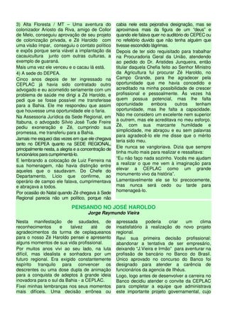 3) Alta Floresta / MT – Uma aventura do               cabia nele esta pejorativa designação, mas se
colonizador Ariosto da Riva, amigo de Collor          aproximava mais da figura de um “deus” e
de Melo, conseguiu aprovação de seu projeto           quando ele falava quer no auditório do CEPEC ou
de colonização privada, e Zé Haroldo com              no refeitório duvido que não tenha alguém que
uma visão ímpar, conseguiu o contato político         tivesse escondido lágrimas.
e expôs porque seria viável a implantação da          Depois de ter sido requisitado para trabalhar
cacauicultura junto com outras culturas, a            na Procuradoria Geral da União, atendendo
exemplo de guaraná.                                   ao pedido do Dr. Aristides Junqueira, então
Mais uma vez ele venceu e o cacau lá está.            titular daquela Chefia feito ao Senhor Ministro
4) A sede do DEPEA.                                   da Agricultura fui procurar Zé Haroldo, no
Cinco anos depois de ter ingressado na                Campo Grande, para lhe agradecer pela
CEPLAC já havia sido contratado outro                 oportunidade que me havia concedido e
advogado e eu acometido seriamente com um             acreditado na minha possibilidade de crescer
problema de saúde me dirigi a Zé Haroldo, e           profissional e pessoalmente. Às vezes há
pedi que se fosse possível me transferisse            quem possua potencial, mas lhe falta
para a Bahia. Ele me respondeu que assim              oportunidade       embora     outros     tenham
que houvesse uma oportunidade ele o faria.            oportunidade, mas lhe falta a capacidade.
                                                      Não me considero um excelente nem superior
Na Assessoria Jurídica da Sede Regional, em
                                                      a outrem, mas ele acreditava no meu esforço.
Itabuna, o advogado Sílvio José Tude Freire
                                                      Zé, com sua marcante humildade e
pediu exoneração e Zé, cumprindo sua
                                                      simplicidade, me abraçou e eu sem palavras
promessa, me transferiu para a Bahia.
                                                      para agradecê-lo ele me disse que o mérito
Jamais me esqueci das vezes em que ele chegava        teria sido meu.
tanto no DEPEA quanto na SEDE REGIONAL,
principalmente nesta, a alegria e a concentração de   Ele nunca se vangloriava. Dizia que sempre
funcionários para cumprimentá-lo.                     tinha muito mais para realizar e ressaltava:
E lembrando a colocação de Luiz Ferreira na           “Eu não faço nada sozinho. Vocês me ajudam
sua homenagem, não havia distinção entre              a realizar o que me vem à imaginação para
aqueles que o saudavam. Do Chefe do                   elevar a CEPLAC como um grande
Departamento, Lício que confirme, ao                  monumento vivo da história”.
operário de campo ele falava, cumprimentava           Lamentavelmente ele se foi precocemente,
e abraçava a todos.                                   mas nunca será cedo ou tarde para
                                                      homenageá-lo.
Por ocasião do Natal quando Zé chegava à Sede
Regional parecia não um político, porque não

                             PENSANDO NO JOSÉ HAROLDO
                                      Jorge Raymundo Vieira
Nesta manifestação de saudades, de                    apressada      poderia    criar    um   clima
reconhecimentos       e   talvez    até   de          insatisfatório à realização do novo projeto
agradecimentos da turma de ceplaqueanos               regional.
para o nosso Zé Haroldo pensei e apresento            Revi sua primeira decisão profissional:
alguns momentos de sua vida profissional.             abandonar a tentativa de ser empresário,
Por muitos anos vivi ao seu lado, na luta             deixando “J.Vieira e Irmão” para aventurar na
difícil, mas idealista e sonhadora por um             profissão de bancário no Banco do Brasil.
futuro regional. Era exigido constantemente           Único aprovado no concurso do Banco foi
espírito tranquilo para convencer os                  designado para atender a carência de
descrentes ou uma dose dupla de animação              funcionários da agencia de Ilhéus.
para a conquista de adeptos à grande ideia            Logo, logo antes de desenvolver a carreira no
inovadora para o sul da Bahia - a CEPLAC.             Banco decidiu atender o convite da CEPLAC
Fixei minhas lembranças nos seus momentos             para completar a equipe que administrava
mais difíceis. Uma decisão errônea ou                 este importante projeto governamental, cujo
 