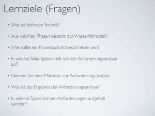 Lernziele (Fragen)
•   Was ist Software Technik?

•   Aus welchen Phasen besteht das Wasserfallmodell?

•   Wie sollte ein Prozessschritt beschrieben sein?

•   In welche Teilaufgaben teilt sich die Anforderungsanalyse
    auf?

•   Nennen Sie eine Methode zur Anforderungsanalyse.

•   Was ist das Ergebnis der Anforderungsanalyse?

•   In welche Typen können Anforderungen aufgeteilt
    werden?
 