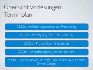 Übersicht Vorlesungen
Terminplan
       08.Okt. -Anforderungsanalyse und Prototyping

         15.Okt. - Prototyping mit HTML und CSS

            22.Okt. - Prototyping mit JavaScript

        28.Okt. - Anforderungsanalsyse mit der UML

 29.Okt. - Systementwurf mit UML und Einführung in Domain
                       Driven Design
 