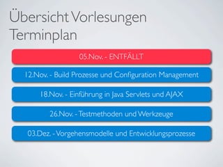 Übersicht Vorlesungen
Terminplan
                  05.Nov. - ENTFÄLLT

  12.Nov. - Build Prozesse und Conﬁguration Management

      18.Nov. - Einführung in Java Servlets und AJAX

         26.Nov. - Testmethoden und Werkzeuge

   03.Dez. - Vorgehensmodelle und Entwicklungsprozesse
 