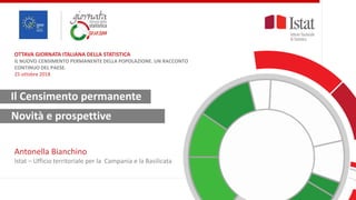 1
IL NUOVO
CENSIMENTO
PERMANENTE DELLA
POPOLAZIONE.
UN RACCONTO
CONTINUO DEL
PAESE
Fisciano, 25 ott. 2018
Antonella Bianchino
Istat
Ufficio territoriale
Campania e Basilicata
Il Censimento permanente
Antonella Bianchino
Istat – Ufficio territoriale per la Campania e la Basilicata
OTTAVA GIORNATA ITALIANA DELLA STATISTICA
IL NUOVO CENSIMENTO PERMANENTE DELLA POPOLAZIONE. UN RACCONTO
CONTINUO DEL PAESE.
25 ottobre 2018
Novità e prospettive
 