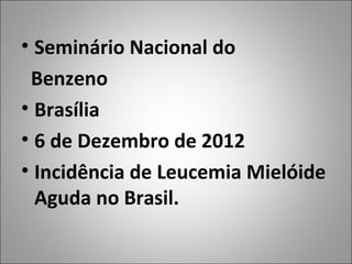 • Seminário Nacional do
 Benzeno
• Brasília
• 6 de Dezembro de 2012
• Incidência de Leucemia Mielóide
  Aguda no Brasil.
 