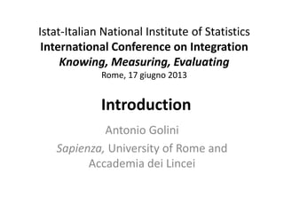 Istat-Italian National Institute of Statistics
International Conference on Integration
Knowing, Measuring, Evaluating
Rome, 17 giugno 2013
Introduction
Antonio Golini
Sapienza, University of Rome and
Accademia dei Lincei
 