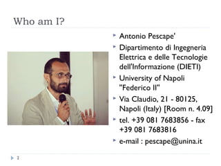 Who am I?
 Antonio Pescape'
 Dipartimento di Ingegneria
Elettrica e delle Tecnologie
dell'Informazione (DIETI)
 University of Napoli
''Federico II''
 Via Claudio, 21 - 80125,
Napoli (Italy) [Room n. 4.09]
 tel. +39 081 7683856 - fax
+39 081 7683816
 e-mail : pescape@unina.it
2
 