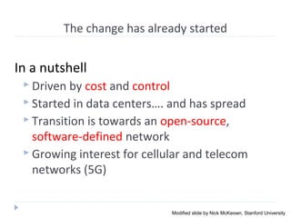 The change has already started
In a nutshell
 Driven by cost and control
 Started in data centers…. and has spread
 Transition is towards an open-source,
software-defined network
 Growing interest for cellular and telecom
networks (5G)
Modified slide by Nick McKeown, Stanford University
 