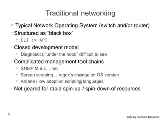  Typical Network Operating System (switch and/or router)
• Structured as “black box”
 CLI != API
• Closed development model
 Diagnostics “under the hood” difficult to see
• Complicated management tool chains
 SNMP MIB’s… hell
 Screen scraping… regex’s change on OS version
 Arcane / low adoption scripting languages
• Not geared for rapid spin-up / spin-down of resources
Traditional networking
October 16, 201325
slide by Cumulus Networks
 