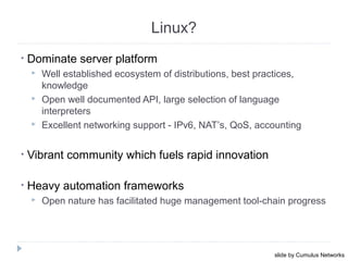 • Dominate server platform
 Well established ecosystem of distributions, best practices,
knowledge
 Open well documented API, large selection of language
interpreters
 Excellent networking support - IPv6, NAT’s, QoS, accounting
• Vibrant community which fuels rapid innovation
• Heavy automation frameworks
 Open nature has facilitated huge management tool-chain progress
October 16, 201327
Linux?
slide by Cumulus Networks
 