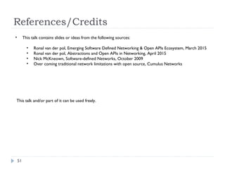 References/Credits
51
• This talk contains slides or ideas from the following sources:
• Ronal van der pol, Emerging Software Defined Networking & Open APIs Ecosystem, March 2015
• Ronal van der pol, Abstractions and Open APIs in Networking, April 2015
• Nick McKneown, Software-defined Networks, October 2009
• Over coming traditional network limitations with open source, Cumulus Networks
This talk and/or part of it can be used freely.
 