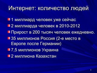 Интернет: количество людей 1 миллиард человек уже сейчас 2 миллиарда человек в 2010-2012 Прирост в 200 тысяч человек ежедневно. 35 миллионов Россия (2-е место в Европе после Германии) 7,5 миллионов Украина 2 миллиона Казахстан 