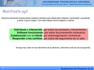 14
Arquitectura de Proyectos de IT
Manifiesto agil
Estamos poniendo al descubierto mejores métodos para desarrollar software, haciéndolo y ayudando
a otros a que lo hagan. Con este trabajo hemos llegado a valorar:
Individuos e interacción, por sobre los procesos y herramientas.
Software funcionando, por sobre documentación exhaustiva.
Colaboración con el cliente, por sobrenegociación contractual.
Responder a los cambios, por sobre del seguimiento de un plan.
Aunque hay valor en los elementos de la derecha, valoramos más los de la izquierda.
 