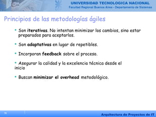 15
Arquitectura de Proyectos de IT
Principios de las metodologías ágiles
 Son iterativas. No intentan minimizar los cambios, sino estar
preparados para aceptarlos.
 Son adaptativas en lugar de repetibles.
 Incorporan feedback sobre el proceso.
 Asegurar la calidad y la excelencia técnica desde el
inicio
 Buscan minimizar el overhead metodológico.
 
