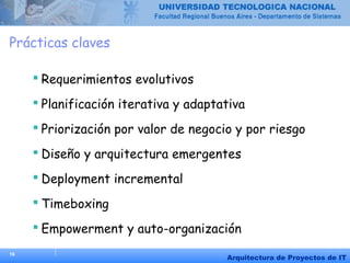 16
Arquitectura de Proyectos de IT
Prácticas claves
 Requerimientos evolutivos
 Planificación iterativa y adaptativa
 Priorización por valor de negocio y por riesgo
 Diseño y arquitectura emergentes
 Deployment incremental
 Timeboxing
 Empowerment y auto-organización
 