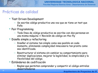 17
Arquitectura de Proyectos de IT
Prácticas de calidad
 Test Driven Development
– Se escribe código productivo una vez que se tiene un test que
Falla
 Pair Programming
– Toda línea de código productivo se escribe con dos personas en
una misma máquina => Revisión de código on-the-fly
 Diseño simple y refactoring
– Diseñar el sistema tan simple como sea posible en cada
momento, eliminando complejidad innecesaria tan pronto como
sea identificada.
– Reestructurar el sistema sin cambiar su comportamiento para
eliminar duplicaciones, mejorar la legibilidad, la simplicidad y la
flexibilidad del código.
 Estándares de codificación
– Reglas que permiten comprender y compartir el código entrelos
desarrolladores
 