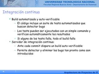 18
Arquitectura de Proyectos de IT
Integración continua
 Build automatizado y auto-verificable
– El código incluye un suite de tests automatizados que
buscan detectar bugs
– Los tests pueden ser ejecutados con un simple comando y
verifican automáticamente los resultados
– Si alguno de los tests falla, todo el build falla
 Servidor de integración continua:
– Ante cada commit dispara un build auto-verificable
– Permite detectar y eliminar los bugs tan pronto como son
introducidos
 