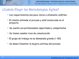 20
Arquitectura de Proyectos de IT
¿Cuándo Elegir las Metodologías Ágiles?
 Los requerimientos son poco claros o altamente volátiles.
 El cliente entiende el proceso y está involucrado en el
proyecto.
 Se cuenta con profesionales capacitados y competentes
 Se tienen canales ricos de comunicación
 El grupo de trabajo no es demasiado grande (~ 50)
 Se desea fomentar la mejora continua del proceso
 