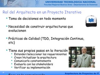 21
Arquitectura de Proyectos de IT
Rol del Arquitecto en un Proyecto Iterativo
 Toma de decisiones en todo momento
 Necesidad de construir arquitecturas que
evolucionen
 Prácticas de Calidad (TDD, Integración Continua,
etc)
 Tiene sus propios pasos en la iteración
 Entender/seleccionar los requerimientos
 Crear/Actualizar la arquitectura
 Comunicarla constantemente
 Evaluarla con los stakeholders
 Verificar su implementación
 