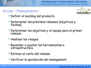 25
Arquitectura de Proyectos de IT
Scrum – Planeamiento
 Definir el backlog del producto.
 Determinar los próximos releases (objetivos y
fechas).
 Determinar los objetivos y el equipo para el primer
release.
 Analizar los riesgos.
 Revalidar o ajustar las herramientas e
infraestructura.
 Estimar el costo del release.
 Verificar la aprobación del management.
 