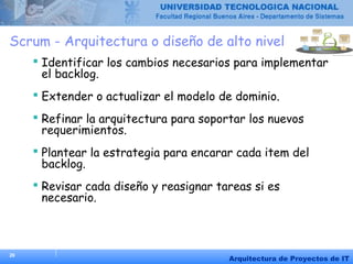 26
Arquitectura de Proyectos de IT
Scrum - Arquitectura o diseño de alto nivel
 Identificar los cambios necesarios para implementar
el backlog.
 Extender o actualizar el modelo de dominio.
 Refinar la arquitectura para soportar los nuevos
requerimientos.
 Plantear la estrategia para encarar cada item del
backlog.
 Revisar cada diseño y reasignar tareas si es
necesario.
 