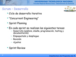 27
Arquitectura de Proyectos de IT
Scrum – Desarrollo
 Ciclo de desarrollo iterativo
 “Concurrent Engineering”
 Sprint Planning
 En cada sprint se realizan las siguientes tareas:
– Desarrollo (análisis, diseño, programación, testing y
documentación)
– Empaquetado y despliegue
– Revisión
– Ajustes
 Sprint Review
 