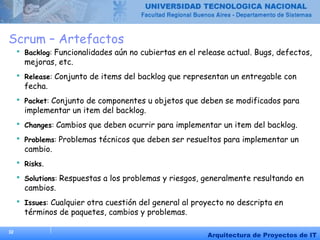 32
Arquitectura de Proyectos de IT
Scrum – Artefactos
 Backlog: Funcionalidades aún no cubiertas en el release actual. Bugs, defectos,
mejoras, etc.
 Release: Conjunto de items del backlog que representan un entregable con
fecha.
 Packet: Conjunto de componentes u objetos que deben se modificados para
implementar un item del backlog.
 Changes: Cambios que deben ocurrir para implementar un item del backlog.
 Problems: Problemas técnicos que deben ser resueltos para implementar un
cambio.
 Risks.
 Solutions: Respuestas a los problemas y riesgos, generalmente resultando en
cambios.
 Issues: Cualquier otra cuestión del general al proyecto no descripta en
términos de paquetes, cambios y problemas.
 