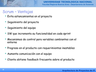 33
Arquitectura de Proyectos de IT
Scrum – Ventajas
 Evita estancamientos en el proyecto
 Seguimiento del proyecto
 Seguimiento del equipo
 SW que incrementa su funcionalidad en cada sprint
 Mecanismos de control para variables cambiantes con el
entorno
 Progreso en el producto con requerimientos inestables
 Aumenta comunicación con el equipo
 Cliente obtiene feedback frecuente sobre el producto
 
