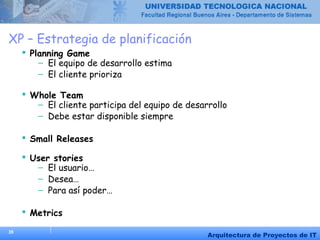 35
Arquitectura de Proyectos de IT
XP – Estrategia de planificación
 Planning Game
– El equipo de desarrollo estima
– El cliente prioriza
 Whole Team
– El cliente participa del equipo de desarrollo
– Debe estar disponible siempre
 Small Releases
 User stories
– El usuario…
– Desea…
– Para así poder…
 Metrics
 
