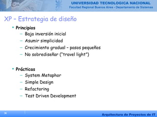 36
Arquitectura de Proyectos de IT
XP – Estrategia de diseño
 Principios
– Baja inversión inicial
– Asumir simplicidad
– Crecimiento gradual – pasos pequeños
– No sobrediseñar (“travel light”)
 Prácticas
– System Metaphor
– Simple Design
– Refactoring
– Test Driven Development
 