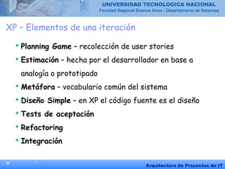 39
Arquitectura de Proyectos de IT
XP – Elementos de una iteración
 Planning Game – recolección de user stories
 Estimación – hecha por el desarrollador en base a
analogía o prototipado
 Metáfora – vocabulario común del sistema
 Diseño Simple – en XP el código fuente es el diseño
 Tests de aceptación
 Refactoring
 Integración
 