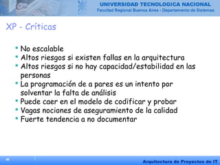 40
Arquitectura de Proyectos de IT
XP - Críticas
 No escalable
 Altos riesgos si existen fallas en la arquitectura
 Altos riesgos si no hay capacidad/estabilidad en las
personas
 La programación de a pares es un intento por
solventar la falta de análisis
 Puede caer en el modelo de codificar y probar
 Vagas nociones de aseguramiento de la calidad
 Fuerte tendencia a no documentar
 