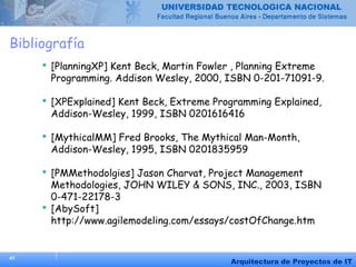 41
Arquitectura de Proyectos de IT
Bibliografía
 [PlanningXP] Kent Beck, Martin Fowler , Planning Extreme
Programming. Addison Wesley, 2000, ISBN 0-201-71091-9.
 [XPExplained] Kent Beck, Extreme Programming Explained,
Addison-Wesley, 1999, ISBN 0201616416
 [MythicalMM] Fred Brooks, The Mythical Man-Month,
Addison-Wesley, 1995, ISBN 0201835959
 [PMMethodolgies] Jason Charvat, Project Management
Methodologies, JOHN WILEY & SONS, INC., 2003, ISBN
0-471-22178-3
 [AbySoft]
http://www.agilemodeling.com/essays/costOfChange.htm
 