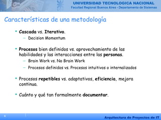 6
Arquitectura de Proyectos de IT
Características de una metodología
 Cascada vs. Iterativo.
– Decision Momentum
 Procesos bien definidos vs. aprovechamiento de las
habilidades y las interacciones entre las personas.
– Brain Work vs. No Brain Work
– Procesos definidos vs. Procesos intuitivos o internalizados
 Procesos repetibles vs. adaptativos, eficiencia, mejora
continua.
 Cuánto y qué tan formalmente documentar.
 