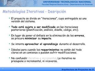 7
Arquitectura de Proyectos de IT
Metodologías Iterativas - Desripción
 El proyecto se divide en “iteraciones”, cuyo entregable es una
versión del sistema.
 Todo está sujeto a ser modificado en las iteraciones
posteriores (planificación, análisis, diseño, código, etc).
 En lugar de poner el énfasis en la eliminación de los errores,
se procura minimizar su impacto.
 Se intenta aprovechar el aprendizaje durante el desarrollo.
 Ideales para cuando los requerimientos no están del todo
claros en un comienzo o pueden sufrir modificaciones.
 No confundir iterativo e incremental. Lo iterativo no
presupone o incremental, ni viceversa.
 