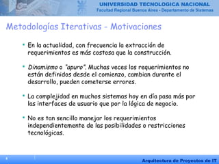 8
Arquitectura de Proyectos de IT
Metodologías Iterativas - Motivaciones
 En la actualidad, con frecuencia la extracción de
requerimientos es más costosa que la construcción.
 Dinamismo o “apuro”. Muchas veces los requerimientos no
están definidos desde el comienzo, cambian durante el
desarrollo, pueden cometerse errores.
 La complejidad en muchos sistemas hoy en día pasa más por
las interfaces de usuario que por la lógica de negocio.
 No es tan sencillo manejar los requerimientos
independientemente de las posibilidades o restricciones
tecnológicas.
 