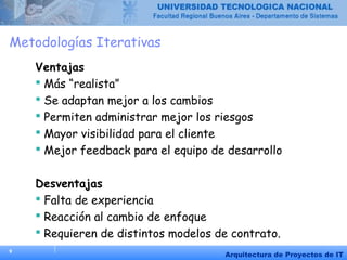 9
Arquitectura de Proyectos de IT
Metodologías Iterativas
Ventajas
 Más “realista”
 Se adaptan mejor a los cambios
 Permiten administrar mejor los riesgos
 Mayor visibilidad para el cliente
 Mejor feedback para el equipo de desarrollo
Desventajas
 Falta de experiencia
 Reacción al cambio de enfoque
 Requieren de distintos modelos de contrato.
 