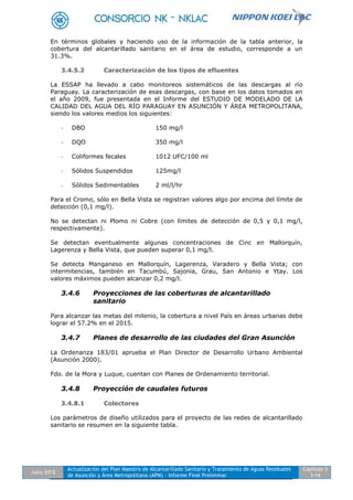 Julio 2012
Actualización del Plan Maestro de Alcantarillado Sanitario y Tratamiento de Aguas Residuales
de Asunción y Área Metropolitana (APM) - Informe Final Preliminar
Capítulo 3
3-14
En términos globales y haciendo uso de la información de la tabla anterior, la
cobertura del alcantarillado sanitario en el área de estudio, corresponde a un
31.3%.
3.4.5.2 Caracterización de los tipos de efluentes
La ESSAP ha llevado a cabo monitoreos sistemáticos de las descargas al río
Paraguay. La caracterización de esas descargas, con base en los datos tomados en
el año 2009, fue presentada en el Informe del ESTUDIO DE MODELADO DE LA
CALIDAD DEL AGUA DEL RÍO PARAGUAY EN ASUNCIÓN Y ÁREA METROPOLITANA,
siendo los valores medios los siguientes:
- DBO 150 mg/l
- DQO 350 mg/l
- Coliformes fecales 1012 UFC/100 ml
- Sólidos Suspendidos 125mg/l
- Sólidos Sedimentables 2 ml/l/hr
Para el Cromo, sólo en Bella Vista se registran valores algo por encima del límite de
detección (0,1 mg/l).
No se detectan ni Plomo ni Cobre (con límites de detección de 0,5 y 0,1 mg/l,
respectivamente).
Se detectan eventualmente algunas concentraciones de Cinc en Mallorquín,
Lagerenza y Bella Vista, que pueden superar 0,1 mg/l.
Se detecta Manganeso en Mallorquín, Lagerenza, Varadero y Bella Vista; con
intermitencias, también en Tacumbú, Sajonia, Grau, San Antonio e Ytay. Los
valores máximos pueden alcanzar 0,2 mg/l.
3.4.6 Proyecciones de las coberturas de alcantarillado
sanitario
Para alcanzar las metas del milenio, la cobertura a nivel País en áreas urbanas debe
lograr el 57.2% en el 2015.
3.4.7 Planes de desarrollo de las ciudades del Gran Asunción
La Ordenanza 183/01 aprueba el Plan Director de Desarrollo Urbano Ambiental
(Asunción 2000).
Fdo. de la Mora y Luque, cuentan con Planes de Ordenamiento territorial.
3.4.8 Proyección de caudales futuros
3.4.8.1 Colectores
Los parámetros de diseño utilizados para el proyecto de las redes de alcantarillado
sanitario se resumen en la siguiente tabla.
 