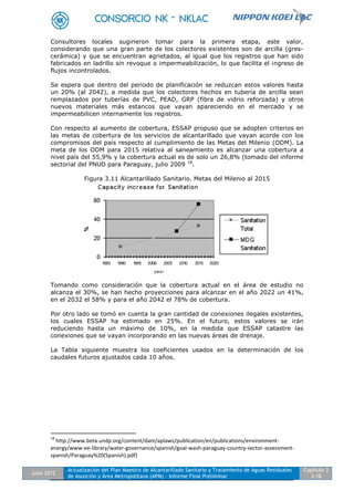 Julio 2012
Actualización del Plan Maestro de Alcantarillado Sanitario y Tratamiento de Aguas Residuales
de Asunción y Área Metropolitana (APM) - Informe Final Preliminar
Capítulo 3
3-18
Consultores locales sugirieron tomar para la primera etapa, este valor,
considerando que una gran parte de los colectores existentes son de arcilla (gres-
cerámica) y que se encuentran agrietados, al igual que los registros que han sido
fabricados en ladrillo sin revoque o impermeabilización, lo que facilita el ingreso de
flujos incontrolados.
Se espera que dentro del periodo de planificación se reduzcan estos valores hasta
un 20% (al 2042), a medida que los colectores hechos en tubería de arcilla sean
remplazados por tuberías de PVC, PEAD, GRP (fibra de vidrio reforzada) y otros
nuevos materiales más estancos que vayan apareciendo en el mercado y se
impermeabilicen internamente los registros.
Con respecto al aumento de cobertura, ESSAP propuso que se adopten criterios en
las metas de cobertura de los servicios de alcantarillado que vayan acorde con los
compromisos del país respecto al cumplimiento de las Metas del Milenio (ODM). La
meta de los ODM para 2015 relativa al saneamiento es alcanzar una cobertura a
nivel país del 55,9% y la cobertura actual es de solo un 26,8% (tomado del informe
sectorial del PNUD para Paraguay, julio 2009 18
.
Figura 3.11 Alcantarillado Sanitario. Metas del Milenio al 2015
Tomando como consideración que la cobertura actual en el área de estudio no
alcanza el 30%, se han hecho proyecciones para alcanzar en el año 2022 un 41%,
en el 2032 el 58% y para el año 2042 el 78% de cobertura.
Por otro lado se tomó en cuenta la gran cantidad de conexiones ilegales existentes,
los cuales ESSAP ha estimado en 25%. En el futuro, estos valores se irán
reduciendo hasta un máximo de 10%, en la medida que ESSAP catastre las
conexiones que se vayan incorporando en las nuevas áreas de drenaje.
La Tabla siguiente muestra los coeficientes usados en la determinación de los
caudales futuros ajustados cada 10 años.
18
http://www.beta.undp.org/content/dam/aplaws/publication/en/publications/environment-
energy/www-ee-library/water-governance/spanish/goal-wash-paraguay-country-sector-assessment-
spanish/Paraguay%20(Spanish).pdf)
 