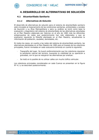Julio 2012
Actualización del Plan Maestro de Alcantarillado Sanitario y Tratamiento de Aguas Residuales
de Asunción y Área Metropolitana (APM) - EASEGA (Informe Final Preliminar)
Capítulo 4
4-1
4. DESARROLLO DE ALTERNATIVAS DE SOLUCIÓN
4.1 Alcantarillado Sanitario
4.1.1 Alternativas de Solución
El desarrollo de alternativas de solución para el sistema de alcantarillado sanitario
está vinculado al mejoramiento de las condiciones sanitarias, ambientales y sociales
de Asunción y su Área Metropolitana y para su análisis se tomó como base la
evaluación y diagnóstico del sistema de alcantarillado de las alternativas estudiadas
en el Plan Maestro elaborado por Halcrow en el año de 1985 más los diferentes
anteproyectos de redes que posteriormente han sido elaborados y que se
analizaron siguiendo la filosofía planteada en el Plan Maestro, actualizando la
información de población, caudales, densidades, etc.
En todos los casos, en cuanto a las redes del sistema de alcantarillado sanitario, las
alternativas planteadas en el Plan Maestro de 1985 para el trazado de los colectores
principales, fueron revisadas en cada subcuenca teniendo en cuenta lo siguiente:
- Topografía del lugar. Se buscó preferentemente que los colectores siguieran
la pendiente natural del terreno, buscando la viabilidad de su operación a
gravedad, con lo que se redujeron las alternativas por analizar.
- Se trató en lo posible de no utilizar calles con mucho tráfico vehicular.
Los colectores principales considerados en cada Cuenca se presentan en la figura
N° 4.1 y se describen posteriormente:
 