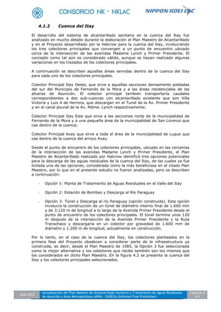 Julio 2012
Actualización del Plan Maestro de Alcantarillado Sanitario y Tratamiento de Aguas Residuales
de Asunción y Área Metropolitana (APM) - EASEGA (Informe Final Preliminar)
Capítulo 4
4-3
4.1.2 Cuenca del Itay
El desarrollo del sistema de alcantarillado sanitario en la cuenca del Itay fue
analizado en mucho detalle durante la elaboración el Plan Maestro de Alcantarillado
y en el Proyecto desarrollado por la Halcrow para la cuenca del Itay, involucrando
los tres colectores principales que convergen a un punto de encuentro ubicado
cerca de la intersección de las avenidas Madame Lynch y Primer Presidente. El
concepto como tal aún es considerado válido, aunque se hayan realizado algunas
variaciones en los trazados de los colectores principales.
A continuación se describen aquellas áreas servidas dentro de la cuenca del Itay
para cada uno de los colectores principales.
Colector Principal Itay Oeste, que sirve a aquellas secciones densamente pobladas
del sur del Municipio de Fernando de la Mora y a las áreas residenciales de las
afueras de Asunción. El colector principal también transportaría caudales
correspondientes a dos sub-cuencas con alcantarillado existente que son Villa
Victoria y Luis A de Herrera, que descargan en el Tunel de la Av. Primer Presidente
y en el canal pluvial de la Av. Mdme. Lynch respectivamente.
Colector Principal Itay Este que sirve a las secciones norte de la municipalidad de
Fernando de la Mora y a una pequeña área de la municipalidad de San Lorenzo que
cae dentro de la cuenca;
Colector Principal Avay que sirve a toda el área de la municipalidad de Luque que
cae dentro de la cuenca del arroyo Avay.
Desde el punto de encuentro de los colectores principales, ubicado en las cercanías
de la intersección de las avenidas Madame Lynch y Primer Presidente, el Plan
Maestro de Alcantarillado realizado por Halcrow identificó tres opciones potenciales
para la descarga de las aguas residuales de la cuenca del Itay, de las cuales ya fue
licitada una de las opciones, considerada como la más beneficiosa en el citado Plan
Maestro, por lo que en el presente estudio no fueron analizadas, pero se describen
a continuación:
- Opción 1: Planta de Tratamiento de Aguas Residuales en el Valle del Itay
- Opción 2: Estación de Bombeo y Descarga al Río Paraguay
- Opción 3: Túnel y Descarga al río Paraguay (opción construida). Esta opción
involucra la construcción de un túnel de diámetro interno final de 1.600 mm
y de 3.120 m de longitud a lo largo de la Avenida Primer Presidente desde el
punto de encuentro de los colectores principales. El túnel termina unos 120
m después de la intersección de la Avenida Primer Presidente y la Ruta
Transchaco y descargaría en un colector por gravedad de 1.600 mm de
diámetro y 1.200 m de longitud, actualmente en construcción.
Por lo tanto, en el caso de la cuenca del Itay, los colectores planteados en la
primera fase del Proyecto obedecen a considerar parte de la infraestructura ya
construida, es decir, desde el Plan Maestro de 1985, la Opción 3 fue seleccionada
como la mejor alternativa y los colectores que recibe también son los mismos que
los considerados en dicho Plan Maestro. En la figura 4.2 se presenta la cuenca del
Itay y los colectores principales seleccionados.
 