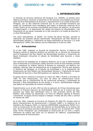 Abril 2012
Actualización del Plan Maestro de Alcantarillado Sanitario y Tratamiento de Aguas Residuales
de Asunción y Área Metropolitana (APM) - EASEGA (Informe Final Preliminar)
Capítulo 1
1-1
1. INTRODUCCIÓN
La Empresa de Servicios Sanitarios del Paraguay S.A. (ESSAP), se planteó como
objetivo prioritario, favorecer el desarrollo en las diversas comunidades que forman
parte del Área Metropolitana de Asunción y especialmente en la ciudad de Asunción,
Paraguay, por su alto potencial comercial que es una actividad económica que
puede ser considerada como estratégica para lograr el desarrollo sostenido de la
ciudad. Dentro de las acciones emprendidas para lograr ese objetivo, se encuentra
la modernización y el abatimiento del rezago del sistema de alcantarillado y del
tratamiento de sus aguas residuales en lo que concierne a la ciudad de Asunción y
su Área Metropolitana.
Con estos antecedentes, la ESSAP, con fondos del Banco Mundial, contrató la
realización del presente estudio denominado “Actualización del Plan Maestro de
Alcantarillado Sanitario y Tratamiento de Aguas Residuales de Asunción y su Área
Metropolitana” (APM), Plan Maestro que fue elaborado en el año de 1985.
1.1 Antecedentes
En el año 1985, mediante un Acuerdo de Cooperación Técnica, el Gobierno del
Paraguay solicitó al Gobierno Británico la provisión de un Servicio de Consultoría
para la Preparación del Plan Maestro del Alcantarillado Sanitario y Tratamiento de
Aguas Residuales incluyendo el estudio de factibilidad para Asunción y áreas
aledañas.
Esta solicitud fue aceptada por el Gobierno Británico, por lo que la Administración
para el Desarrollo en el Extranjero (ODA) del Reino Unido de Gran Bretaña contrató
a los consultores Sir William Halcrow & Partners en asociación con Balfours (en
adelante, Halcrow) bajo las disposiciones de la Cooperación Técnica para asesorar
al Gobierno del Paraguay en el Estudio de Factibilidad y en la preparación del
Anteproyecto del Plan Maestro del Alcantarillado Sanitario y Tratamiento de Aguas
Residuales de Asunción y Área Metropolitana (en adelante, Plan Maestro).
El equipo técnico comenzó el proyecto en marzo de 1985 y finalizó a principios de
1987. En este Anteproyecto, una serie de obras de infraestructura fueron
priorizadas para el mejoramiento de las condiciones sanitarias y ambientales de
Asunción y Área Metropolitana de ese tiempo y a futuro, identificándose trabajos
que debían ser ejecutados de manera inmediata.
Posteriormente ya en el año 1993 se licita la selección de Firmas Consultoras para
elaborar el Proyecto Ejecutivo de Alcantarillado Sanitario de la Cuenca del Itay,
proyecto que había sido identificado como el más prioritario dentro del Plan
Maestro. Este trabajo fue adjudicado a la firma Sir Williams Halcrow & Partners
nuevamente. El equipo técnico empezó a trabajar a finales del año 1993 y culminó
en octubre de 1995.
En el año 1995, mediante el Convenio de Préstamo Nº 3842-PA, firmado entre el
Banco Interamericano de Reconstrucción y Fomento (BIRF) y el Gobierno de la
República del Paraguay (GRP), la entonces CORPOSANA (actualmente ESSAP S.A.)
inicia la construcción de las obras del Sistema de Alcantarillado de la Cuenca del
Itay. De los 6 Contratos previstos solamente se ejecutó uno, el Contrato Nº1 “Túnel
Avda. Primer Presidente” que contemplaba la construcción de 3,5 (tres y medio)
kilómetros de tubería tipo túnel con un diámetro de 1600mm, suspendiéndose
posteriormente el financiamiento.
 