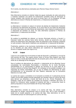 Julio 2012
Actualización del Plan Maestro de Alcantarillado Sanitario y Tratamiento de Aguas Residuales
de Asunción y Área Metropolitana (APM) - EASEGA (Informe Final Preliminar)
Capítulo 4
4-7
Por lo tanto, las alternativas analizadas para Mariano Roque Alonso fueron:
Alternativa 1
Esta Alternativa consiste en colectar todas las aguas residuales de cada subcuenca
y tratarlas mediante una planta de tratamiento completa antes de descargar al
cuerpo receptor más cercano que sería el Arroyo Itay o el rio Paraguay. En esta
alternativa se tienen 9 Plantas de tratamiento y 2 Estaciones de Bombeo.
Alternativa 2
La Alternativa 2 consiste en reducir el número de plantas de tratamiento mediante
la utilización de estaciones de bombeo. En la zona este se une todas las descargas
al Arroyo Itay hasta una sola Planta de tratamiento, esto implica la construcción de
3 estaciones de bombeo en serie. En esta alternativa quedarían 5 Plantas de
tratamiento y 5 estaciones de bombeo.
Alternativa 3
Se analiza la posibilidad de obtener un terreno Municipal próximo a Surubi-í y
trasvasar todas las cuencas hacia dicho terreno, donde se construiría una sola
planta de tratamiento para descargar todos los efluentes al Río Paraguay mediante
un solo emisario. Esta opción implicaría una cantidad de 11 Estaciones de Bombeo
Finalmente, posterior a las reuniones mantenidas con las autoridades municipales,
se ha decidido por esta última alternativa por cuestiones de disponibilidad de
terreno e impacto social (Ver figura 4.4).
4.1.5 Luque
Luque es una ciudad que se encuentra al este de Asunción y pertenece a una de las
sub-cuencas del Itay- Sus aguas drenan hacia el Arroyo Paso Bogarín que fluye
hacia el norte a través del límite del área de proyecto para unirse con el arroyo Itay
antes de su descarga al Río Paraguay.
Para el análisis de alternativas de colección y tratamiento de los efluentes fueron
consultadas las autoridades Municipales y miembros de la Junta Municipal,
solicitándoles en su oportunidad la gestión de terrenos en la zona baja de la
Cuenca, próximo al Arroyo Paso Bogarín. Sin embargo no fue posible conseguir una
respuesta de dichas autoridades, por lo que el análisis de alternativas se basó
principalmente en la propuesta del Plan Maestro elaborado por la Consultora
Halcrow en el año 1995.
La cuenca de Luque a considerar en el proyecto se divide en 5 subcuencas de las
cuales una de ellos estaba previsto descargar por bombeo hacia la cuenca del Avay
para derivar sus efluentes a través del túnel de la Av. Primer Presidente. Sin
embargo, luego de los análisis de caudales de proyecto y diámetro del túnel, se
decidió no incorporar estos caudales al sistema del Itay, y conducirlos hacia la
planta propuesta en las proximidades del Arroyo Paso Bogarín.
Alternativa 1
Esta alternativa consiste en anexar a la cuenca del Itay, las aéreas cuyas
pendientes se dirigen naturalmente hacia el arroyo Itay. Así la zona noroeste y
oeste de la ciudad pasarían a la cuenca del Itay. Esta alternativa no se ha
considerado porque se sobrecargaría la cuenca del Itay.
 