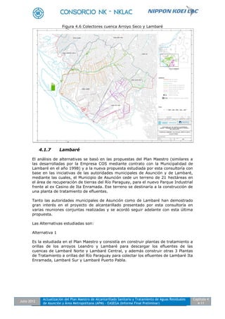 Julio 2012
Actualización del Plan Maestro de Alcantarillado Sanitario y Tratamiento de Aguas Residuales
de Asunción y Área Metropolitana (APM) - EASEGA (Informe Final Preliminar)
Capítulo 4
4-11
Figura 4.6 Colectores cuenca Arroyo Seco y Lambaré
4.1.7 Lambaré
El análisis de alternativas se basó en las propuestas del Plan Maestro (similares a
las desarrolladas por la Empresa COS mediante contrato con la Municipalidad de
Lambaré en el año 1998) y a la nueva propuesta estudiada por esta consultoría con
base en las iniciativas de las autoridades municipales de Asunción y de Lambaré,
mediante las cuales, el Municipio de Asunción cede un terreno de 21 hectáreas en
el área de recuperación de tierras del Río Paraguay, para el nuevo Parque Industrial
frente al ex Casino de Ita Enramada. Ese terreno se destinaría a la construcción de
una planta de tratamiento de efluentes.
Tanto las autoridades municipales de Asunción como de Lambaré han demostrado
gran interés en el proyecto de alcantarillado presentado por esta consultoría en
varias reuniones conjuntas realizadas y se acordó seguir adelante con esta última
propuesta.
Las Alternativas estudiadas son:
Alternativa 1
Es la estudiada en el Plan Maestro y consistía en construir plantas de tratamiento a
orillas de los arroyos Leandro y Lambaré para descargar los efluentes de las
cuencas de Lambaré Norte y Lambaré Central, y además construir otras 3 Plantas
de Tratamiento a orillas del Río Paraguay para colectar los efluentes de Lambaré Ita
Enramada, Lambaré Sur y Lambaré Puerto Pabla.
 