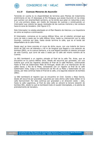 Julio 2012
Actualización del Plan Maestro de Alcantarillado Sanitario y Tratamiento de Aguas Residuales
de Asunción y Área Metropolitana (APM) - EASEGA (Informe Final Preliminar)
Capítulo 4
4-13
4.1.9 Cuencas Menores de Asunción
Teniendo en cuenta la no disponibilidad de terrenos para Plantas de tratamiento
preliminares en las 15 descargas al Rio Paraguay que posee Asunción en las áreas
que cuentan con alcantarillado sanitario, se ha tenido que optar en reducirlas a solo
4 en una primera etapa, por medio de trasvase de cuencas y construyendo un
Interceptor que colecta las aguas residuales de las cuencas menores y las conduce
hacia la zona de Varadero. (Ver figura 4.7).
Este Interceptor no estaba planteado en el Plan Maestro de Halcrow y su trayectoria
es como se explica a continuación:
El Interceptor, comienza en la cuenca Alférez Silva, con el colector principal que
corre de este a oeste por la calle Alférez Silva, hasta su intersección con la calle
Guzmán, continúa por ésta, hasta donde termina la calle, que es el borde del
despeñadero de la calle Prieto.
Desde aquí se tiene previsto el cruce de dicho cauce, con una tubería de hierro
dúctil de 200 mm de diámetro y 40 m de longitud que llegará a una estación de
bombeo (EB3), en la cuenca Gamarra, a la cual llegará también el colector principal
de esta Cuenca, que corre de este a oeste por la calle del mismo nombre de la
Cuenca.
La EB3 bombeará a un registro ubicado al final de la calle Tte. Arias, que se
encuentra en la cuenca Alférez Silva. Desde allí escurrirá por gravedad, con una
tubería que unirá los registros ubicados al final de la calle Montero, continuando
hasta el final de Gobernador Melo de Portugal, desde allí a la intersección de las
calles Garay y Río de la Plata, conectando con un registro al final de la calle
Gobernador Irala, luego a la intersección de Río de La Plata y Gobernador de Las
Llanas, por ésta continúa hasta el final de la calle, a la segunda estación de bombeo
(EB2).
La EB2 bombeará al registro que se encuentra en Cnel. Candia y Alejo García,
desde allí escurrirá por gravedad, siguiendo por esta última calle hasta doblar en la
calle Kannonnikof. Por ésta continua por gravedad y en dirección oeste – este,
hasta la calle Lagerenza, al final de esta calle se ubicará la tercera estación de
bombeo EB1, desde la cual se bombeará todo el caudal interceptado, a la planta de
pretratamiento de Varadero.
 