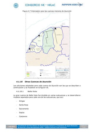 Julio 2012
Actualización del Plan Maestro de Alcantarillado Sanitario y Tratamiento de Aguas Residuales
de Asunción y Área Metropolitana (APM) - EASEGA (Informe Final Preliminar)
Capítulo 4
4-14
Figura 4.7 Interceptor para las cuencas menores de Asunción
4.1.10 Otras Cuencas de Asunción
Las soluciones adoptadas para cada cuenca de Asunción son las que se describen a
continuación y se muestran en la figura 4.8.
4.1.10.1 Bella Vista
La gran cuenca de Bella Vista fue dividida en varias subcuencas y se desarrollaron
modelos separados para cada una de las subcuencas, que son:
- Artigas
- Santa Rosa
- Sacramento
- Itapúa
- Costanera
 