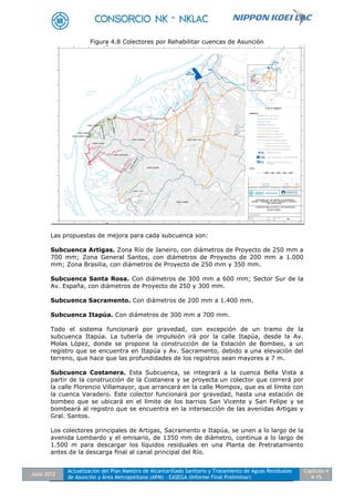 Julio 2012
Actualización del Plan Maestro de Alcantarillado Sanitario y Tratamiento de Aguas Residuales
de Asunción y Área Metropolitana (APM) - EASEGA (Informe Final Preliminar)
Capítulo 4
4-15
Figura 4.8 Colectores por Rehabilitar cuencas de Asunción
Las propuestas de mejora para cada subcuenca son:
Subcuenca Artigas. Zona Río de Janeiro, con diámetros de Proyecto de 250 mm a
700 mm; Zona General Santos, con diámetros de Proyecto de 200 mm a 1.000
mm; Zona Brasilia, con diámetros de Proyecto de 250 mm y 350 mm.
Subcuenca Santa Rosa. Con diámetros de 300 mm a 600 mm; Sector Sur de la
Av. España, con diámetros de Proyecto de 250 y 300 mm.
Subcuenca Sacramento. Con diámetros de 200 mm a 1.400 mm.
Subcuenca Itapúa. Con diámetros de 300 mm a 700 mm.
Todo el sistema funcionará por gravedad, con excepción de un tramo de la
subcuenca Itapúa. La tubería de impulsión irá por la calle Itapúa, desde la Av.
Molas López, donde se propone la construcción de la Estación de Bombeo, a un
registro que se encuentra en Itapúa y Av. Sacramento, debido a una elevación del
terreno, que hace que las profundidades de los registros sean mayores a 7 m.
Subcuenca Costanera. Esta Subcuenca, se integrará a la cuenca Bella Vista a
partir de la construcción de la Costanera y se proyecta un colector que correrá por
la calle Florencio Villamayor, que arrancará en la calle Mompox, que es el límite con
la cuenca Varadero. Este colector funcionará por gravedad, hasta una estación de
bombeo que se ubicará en el límite de los barrios San Vicente y San Felipe y se
bombeará al registro que se encuentra en la intersección de las avenidas Artigas y
Gral. Santos.
Los colectores principales de Artigas, Sacramento e Itapúa, se unen a lo largo de la
avenida Lombardo y el emisario, de 1350 mm de diámetro, continua a lo largo de
1.500 m para descargar los líquidos residuales en una Planta de Pretratamiento
antes de la descarga final al canal principal del Río.
 