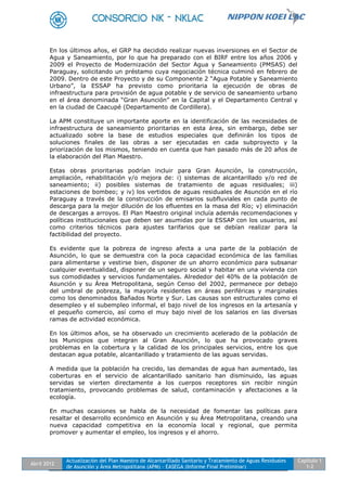 Abril 2012
Actualización del Plan Maestro de Alcantarillado Sanitario y Tratamiento de Aguas Residuales
de Asunción y Área Metropolitana (APM) - EASEGA (Informe Final Preliminar)
Capítulo 1
1-2
En los últimos años, el GRP ha decidido realizar nuevas inversiones en el Sector de
Agua y Saneamiento, por lo que ha preparado con el BIRF entre los años 2006 y
2009 el Proyecto de Modernización del Sector Agua y Saneamiento (PMSAS) del
Paraguay, solicitando un préstamo cuya negociación técnica culminó en febrero de
2009. Dentro de este Proyecto y de su Componente 2 “Agua Potable y Saneamiento
Urbano”, la ESSAP ha previsto como prioritaria la ejecución de obras de
infraestructura para provisión de agua potable y de servicio de saneamiento urbano
en el área denominada “Gran Asunción” en la Capital y el Departamento Central y
en la ciudad de Caacupé (Departamento de Cordillera).
La APM constituye un importante aporte en la identificación de las necesidades de
infraestructura de saneamiento prioritarias en esta área, sin embargo, debe ser
actualizado sobre la base de estudios especiales que definirán los tipos de
soluciones finales de las obras a ser ejecutadas en cada subproyecto y la
priorización de los mismos, teniendo en cuenta que han pasado más de 20 años de
la elaboración del Plan Maestro.
Estas obras prioritarias podrían incluir para Gran Asunción, la construcción,
ampliación, rehabilitación y/o mejora de: i) sistemas de alcantarillado y/o red de
saneamiento; ii) posibles sistemas de tratamiento de aguas residuales; iii)
estaciones de bombeo; y iv) los vertidos de aguas residuales de Asunción en el río
Paraguay a través de la construcción de emisarios subfluviales en cada punto de
descarga para la mejor dilución de los efluentes en la masa del Río; v) eliminación
de descargas a arroyos. El Plan Maestro original incluía además recomendaciones y
políticas institucionales que deben ser asumidas por la ESSAP con los usuarios, así
como criterios técnicos para ajustes tarifarios que se debían realizar para la
factibilidad del proyecto.
Es evidente que la pobreza de ingreso afecta a una parte de la población de
Asunción, lo que se demuestra con la poca capacidad económica de las familias
para alimentarse y vestirse bien, disponer de un ahorro económico para subsanar
cualquier eventualidad, disponer de un seguro social y habitar en una vivienda con
sus comodidades y servicios fundamentales. Alrededor del 40% de la población de
Asunción y su Área Metropolitana, según Censo del 2002, permanece por debajo
del umbral de pobreza, la mayoría residentes en áreas periféricas y marginales
como los denominados Bañados Norte y Sur. Las causas son estructurales como el
desempleo y el subempleo informal, el bajo nivel de los ingresos en la artesanía y
el pequeño comercio, así como el muy bajo nivel de los salarios en las diversas
ramas de actividad económica.
En los últimos años, se ha observado un crecimiento acelerado de la población de
los Municipios que integran al Gran Asunción, lo que ha provocado graves
problemas en la cobertura y la calidad de los principales servicios, entre los que
destacan agua potable, alcantarillado y tratamiento de las aguas servidas.
A medida que la población ha crecido, las demandas de agua han aumentado, las
coberturas en el servicio de alcantarillado sanitario han disminuido, las aguas
servidas se vierten directamente a los cuerpos receptores sin recibir ningún
tratamiento, provocando problemas de salud, contaminación y afectaciones a la
ecología.
En muchas ocasiones se habla de la necesidad de fomentar las políticas para
resaltar el desarrollo económico en Asunción y su Área Metropolitana, creando una
nueva capacidad competitiva en la economía local y regional, que permita
promover y aumentar el empleo, los ingresos y el ahorro.
 