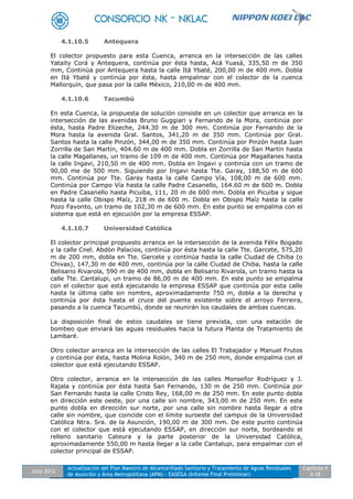 Julio 2012
Actualización del Plan Maestro de Alcantarillado Sanitario y Tratamiento de Aguas Residuales
de Asunción y Área Metropolitana (APM) - EASEGA (Informe Final Preliminar)
Capítulo 4
4-18
4.1.10.5 Antequera
El colector propuesto para esta Cuenca, arranca en la intersección de las calles
Yataity Corá y Antequera, continúa por ésta hasta, Acá Yuasá, 335,50 m de 350
mm, Continúa por Antequera hasta la calle Itá Ybaté, 200,00 m de 400 mm. Dobla
en Itá Ybaté y continúa por ésta, hasta empalmar con el colector de la cuenca
Mallorquín, que pasa por la calle México, 210,00 m de 400 mm.
4.1.10.6 Tacumbú
En esta Cuenca, la propuesta de solución consiste en un colector que arranca en la
intersección de las avenidas Bruno Guggiari y Fernando de la Mora, continúa por
ésta, hasta Padre Elizeche, 244.30 m de 300 mm. Continúa por Fernando de la
Mora hasta la avenida Gral. Santos, 341,20 m de 350 mm. Continúa por Gral.
Santos hasta la calle Pinzón, 344,00 m de 350 mm. Continúa por Pinzón hasta Juan
Zorrilla de San Martín, 404.60 m de 400 mm. Dobla en Zorrilla de San Martín hasta
la calle Magallanes, un tramo de 109 m de 400 mm. Continúa por Magallanes hasta
la calle Ingavi, 210,50 m de 400 mm. Dobla en Ingavi y continúa con un tramo de
90,00 me de 500 mm. Siguiendo por Ingavi hasta Tte. Garay, 188,50 m de 600
mm. Continúa por Tte. Garay hasta la calle Campo Vía, 108,00 m de 600 mm.
Continúa por Campo Vía hasta la calle Padre Casanello, 164.60 m de 600 m. Dobla
en Padre Casanello hasta Picuiba, 111, 20 m de 600 mm. Dobla en Picuiba y sigue
hasta la calle Obispo Maíz, 218 m de 600 m. Dobla en Obispo Maíz hasta la calle
Pozo Favorito, un tramo de 102,30 m de 600 mm. En este punto se empalma con el
sistema que está en ejecución por la empresa ESSAP.
4.1.10.7 Universidad Católica
El colector principal propuesto arranca en la intersección de la avenida Félix Bogado
y la calle Cnel. Abdón Palacios, continúa por ésta hasta la calle Tte. Garcete, 575,20
m de 200 mm, dobla en Tte. Garcete y continúa hasta la calle Ciudad de Chiba (o
Chivas), 147,30 m de 400 mm, continúa por la calle Ciudad de Chiba, hasta la calle
Belisario Rivarola, 590 m de 400 mm, dobla en Belisario Rivarola, un tramo hasta la
calle Tte. Cantalupi, un tramo de 86,00 m de 400 mm. En este punto se empalma
con el colector que está ejecutando la empresa ESSAP que continúa por esta calle
hasta la última calle sin nombre, aproximadamente 750 m, dobla a la derecha y
continúa por ésta hasta el cruce del puente existente sobre el arroyo Ferreira,
pasando a la cuenca Tacumbú, donde se reunirán los caudales de ambas cuencas.
La disposición final de estos caudales se tiene prevista, con una estación de
bombeo que enviará las aguas residuales hacia la futura Planta de Tratamiento de
Lambaré.
Otro colector arranca en la intersección de las calles El Trabajador y Manuel Frutos
y continúa por ésta, hasta Molina Rolón, 340 m de 250 mm, donde empalma con el
colector que está ejecutando ESSAP.
Otro colector, arranca en la intersección de las calles Monseñor Rodríguez y J.
Rajala y continúa por ésta hasta San Fernando, 130 m de 250 mm. Continúa por
San Fernando hasta la calle Cristo Rey, 168,00 m de 250 mm. En este punto dobla
en dirección este oeste, por una calle sin nombre, 343,00 m de 250 mm. En este
punto dobla en dirección sur norte, por una calle sin nombre hasta llegar a otra
calle sin nombre, que coincide con el límite suroeste del campus de la Universidad
Católica Ntra. Sra. de la Asunción, 190,00 m de 300 mm. De este punto continúa
con el colector que está ejecutando ESSAP, en dirección sur norte, bordeando el
relleno sanitario Cateura y la parte posterior de la Universidad Católica,
aproximadamente 550,00 m hasta llegar a la calle Cantalupi, para empalmar con el
colector principal de ESSAP.
 