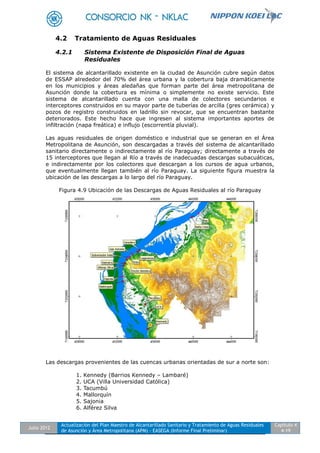 Julio 2012
Actualización del Plan Maestro de Alcantarillado Sanitario y Tratamiento de Aguas Residuales
de Asunción y Área Metropolitana (APM) - EASEGA (Informe Final Preliminar)
Capítulo 4
4-19
4.2 Tratamiento de Aguas Residuales
4.2.1 Sistema Existente de Disposición Final de Aguas
Residuales
El sistema de alcantarillado existente en la ciudad de Asunción cubre según datos
de ESSAP alrededor del 70% del área urbana y la cobertura baja dramáticamente
en los municipios y áreas aledañas que forman parte del área metropolitana de
Asunción donde la cobertura es mínima o simplemente no existe servicio. Este
sistema de alcantarillado cuenta con una malla de colectores secundarios e
interceptores construidos en su mayor parte de tuberías de arcilla (gres cerámica) y
pozos de registro construidos en ladrillo sin revocar, que se encuentran bastante
deteriorados. Este hecho hace que ingresen al sistema importantes aportes de
infiltración (napa freática) e influjo (escorrentía pluvial).
Las aguas residuales de origen doméstico e industrial que se generan en el Área
Metropolitana de Asunción, son descargadas a través del sistema de alcantarillado
sanitario directamente o indirectamente al río Paraguay; directamente a través de
15 interceptores que llegan al Río a través de inadecuadas descargas subacuáticas,
e indirectamente por los colectores que descargan a los cursos de agua urbanos,
que eventualmente llegan también al río Paraguay. La siguiente figura muestra la
ubicación de las descargas a lo largo del río Paraguay.
Figura 4.9 Ubicación de las Descargas de Aguas Residuales al río Paraguay
Las descargas provenientes de las cuencas urbanas orientadas de sur a norte son:
1. Kennedy (Barrios Kennedy – Lambaré)
2. UCA (Villa Universidad Católica)
3. Tacumbú
4. Mallorquín
5. Sajonia
6. Alférez Silva
 